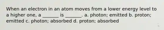 When an electron in an atom moves from a lower energy level to a higher one, a _______ is _______. a. photon; emitted b. proton; emitted c. photon; absorbed d. proton; absorbed