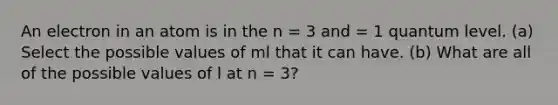 An electron in an atom is in the n = 3 and = 1 quantum level. (a) Select the possible values of ml that it can have. (b) What are all of the possible values of l at n = 3?