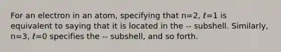 For an electron in an atom, specifying that n=2, ℓ=1 is equivalent to saying that it is located in the -- subshell. Similarly, n=3, ℓ=0 specifies the -- subshell, and so forth.