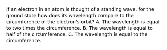 If an electron in an atom is thought of a standing wave, for the ground state how does its wavelength compare to the circumference of the electron's orbit? A. The wavelength is equal to two times the circumference. B. The wavelength is equal to half of the circumference. C. The wavelength is equal to the circumference.