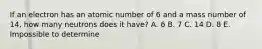 If an electron has an atomic number of 6 and a mass number of 14, how many neutrons does it have? A. 6 B. 7 C. 14 D. 8 E. Impossible to determine