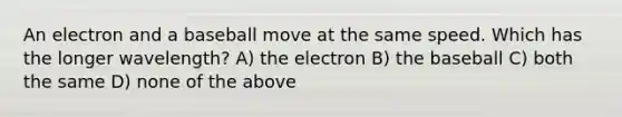 An electron and a baseball move at the same speed. Which has the longer wavelength? A) the electron B) the baseball C) both the same D) none of the above