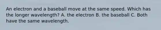 An electron and a baseball move at the same speed. Which has the longer wavelength? A. the electron B. the baseball C. Both have the same wavelength.