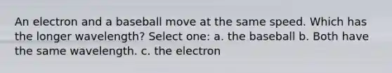 An electron and a baseball move at the same speed. Which has the longer wavelength? Select one: a. the baseball b. Both have the same wavelength. c. the electron