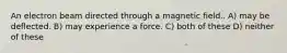 An electron beam directed through a magnetic field.. A) may be deflected. B) may experience a force. C) both of these D) neither of these