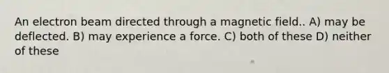 An electron beam directed through a magnetic field.. A) may be deflected. B) may experience a force. C) both of these D) neither of these