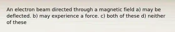 An electron beam directed through a magnetic field a) may be deflected. b) may experience a force. c) both of these d) neither of these