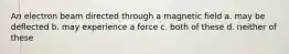 An electron beam directed through a magnetic field a. may be deflected b. may experience a force c. both of these d. neither of these