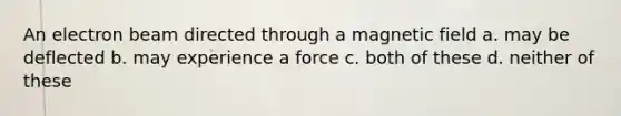 An electron beam directed through a magnetic field a. may be deflected b. may experience a force c. both of these d. neither of these