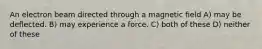 An electron beam directed through a magnetic field A) may be deflected. B) may experience a force. C) both of these D) neither of these