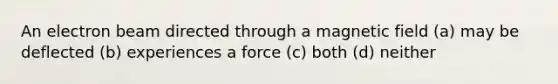 An electron beam directed through a magnetic field (a) may be deflected (b) experiences a force (c) both (d) neither