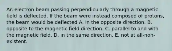 An electron beam passing perpendicularly through a magnetic field is deflected. If the beam were instead composed of protons, the beam would be deflected A. in the opposite direction. B. opposite to the magnetic field direction. C. parallel to and with the magnetic field. D. in the same direction. E. not at all-non-existent.