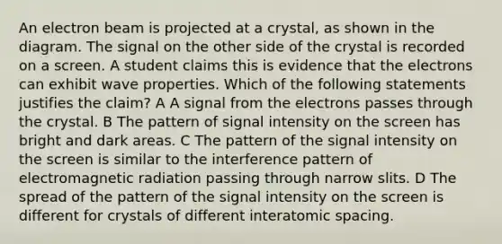 An electron beam is projected at a crystal, as shown in the diagram. The signal on the other side of the crystal is recorded on a screen. A student claims this is evidence that the electrons can exhibit wave properties. Which of the following statements justifies the claim? A A signal from the electrons passes through the crystal. B The pattern of signal intensity on the screen has bright and dark areas. C The pattern of the signal intensity on the screen is similar to the interference pattern of electromagnetic radiation passing through narrow slits. D The spread of the pattern of the signal intensity on the screen is different for crystals of different interatomic spacing.