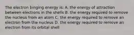 The electron binging energy is: A. the energy of attraction between electrons in the shells B. the energy required to remove the nucleus from an atom C. the energy required to remove an electron from the nucleus D. the energy required to remove an electron from its orbital shell