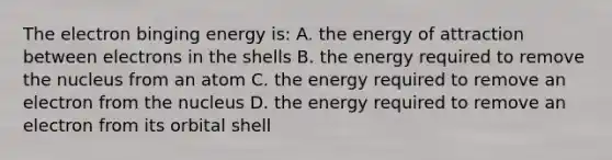 The electron binging energy is: A. the energy of attraction between electrons in the shells B. the energy required to remove the nucleus from an atom C. the energy required to remove an electron from the nucleus D. the energy required to remove an electron from its orbital shell