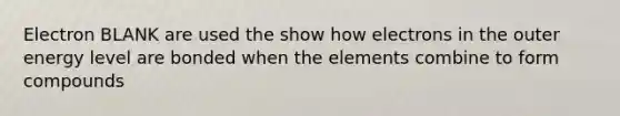 Electron BLANK are used the show how electrons in the outer energy level are bonded when the elements combine to form compounds