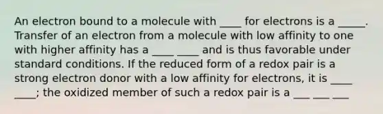 An electron bound to a molecule with ____ for electrons is a _____. Transfer of an electron from a molecule with low affinity to one with higher affinity has a ____ ____ and is thus favorable under standard conditions. If the reduced form of a redox pair is a strong electron donor with a low affinity for electrons, it is ____ ____; the oxidized member of such a redox pair is a ___ ___ ___