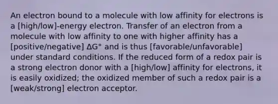 An electron bound to a molecule with low affinity for electrons is a [high/low]-energy electron. Transfer of an electron from a molecule with low affinity to one with higher affinity has a [positive/negative] ΔG° and is thus [favorable/unfavorable] under standard conditions. If the reduced form of a redox pair is a strong electron donor with a [high/low] affinity for electrons, it is easily oxidized; the oxidized member of such a redox pair is a [weak/strong] electron acceptor.