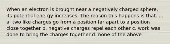 When an electron is brought near a negatively charged sphere, its potential energy increases. The reason this happens is that..... a. two like charges go from a position far apart to a position close together b. negative charges repel each other c. work was done to bring the charges together d. none of the above