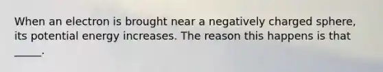 When an electron is brought near a negatively charged sphere, its potential energy increases. The reason this happens is that _____.