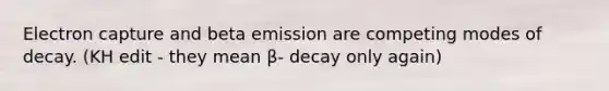 Electron capture and beta emission are competing modes of decay. (KH edit - they mean β- decay only again)