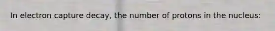 In electron capture decay, the number of protons in the nucleus: