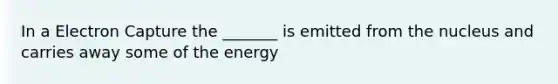 In a Electron Capture the _______ is emitted from the nucleus and carries away some of the energy