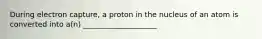 During electron capture, a proton in the nucleus of an atom is converted into a(n) ____________________