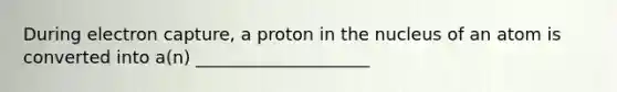 During electron capture, a proton in the nucleus of an atom is converted into a(n) ____________________