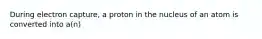 During electron capture, a proton in the nucleus of an atom is converted into a(n)