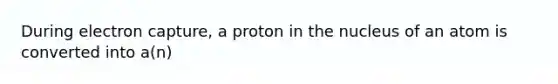 During electron capture, a proton in the nucleus of an atom is converted into a(n)