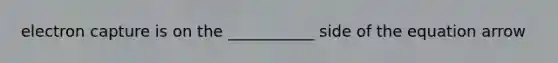 electron capture is on the ___________ side of the equation arrow