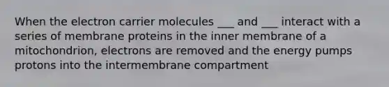 When the electron carrier molecules ___ and ___ interact with a series of membrane proteins in the inner membrane of a mitochondrion, electrons are removed and the energy pumps protons into the intermembrane compartment