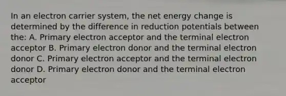 In an electron carrier system, the net energy change is determined by the difference in reduction potentials between the: A. Primary electron acceptor and the terminal electron acceptor B. Primary electron donor and the terminal electron donor C. Primary electron acceptor and the terminal electron donor D. Primary electron donor and the terminal electron acceptor