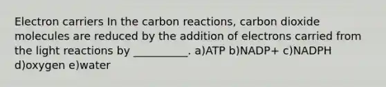 Electron carriers In the carbon reactions, carbon dioxide molecules are reduced by the addition of electrons carried from the <a href='https://www.questionai.com/knowledge/kSUoWrrvoC-light-reactions' class='anchor-knowledge'>light reactions</a> by __________. a)ATP b)NADP+ c)NADPH d)oxygen e)water