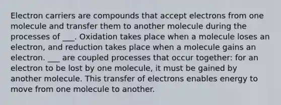 Electron carriers are compounds that accept electrons from one molecule and transfer them to another molecule during the processes of ___. Oxidation takes place when a molecule loses an electron, and reduction takes place when a molecule gains an electron. ___ are coupled processes that occur together: for an electron to be lost by one molecule, it must be gained by another molecule. This transfer of electrons enables energy to move from one molecule to another.