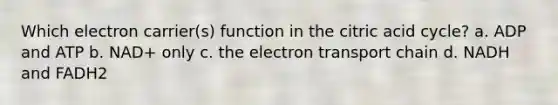 Which electron carrier(s) function in the citric acid cycle? a. ADP and ATP b. NAD+ only c. the electron transport chain d. NADH and FADH2