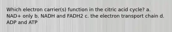 Which electron carrier(s) function in the citric acid cycle? a. NAD+ only b. NADH and FADH2 c. the electron transport chain d. ADP and ATP