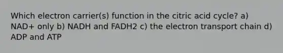 Which electron carrier(s) function in the citric acid cycle? a) NAD+ only b) NADH and FADH2 c) the electron transport chain d) ADP and ATP