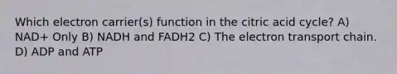 Which electron carrier(s) function in the citric acid cycle? A) NAD+ Only B) NADH and FADH2 C) The electron transport chain. D) ADP and ATP