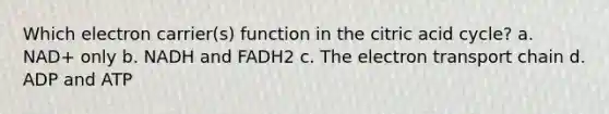 Which electron carrier(s) function in the citric acid cycle? a. NAD+ only b. NADH and FADH2 c. <a href='https://www.questionai.com/knowledge/k57oGBr0HP-the-electron-transport-chain' class='anchor-knowledge'>the electron transport chain</a> d. ADP and ATP