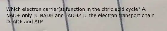 Which electron carrier(s) function in the citric acid cycle? A. NAD+ only B. NADH and FADH2 C. the electron transport chain D. ADP and ATP