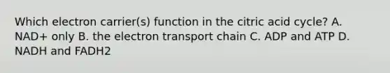 Which electron carrier(s) function in the citric acid cycle? A. NAD+ only B. <a href='https://www.questionai.com/knowledge/k57oGBr0HP-the-electron-transport-chain' class='anchor-knowledge'>the electron transport chain</a> C. ADP and ATP D. NADH and FADH2