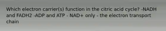 Which electron carrier(s) function in the citric acid cycle? -NADH and FADH2 -ADP and ATP - NAD+ only - the electron transport chain