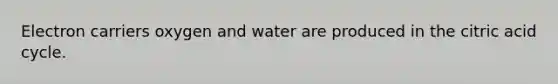 Electron carriers oxygen and water are produced in the citric acid cycle.