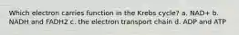 Which electron carries function in the Krebs cycle? a. NAD+ b. NADH and FADH2 c. the electron transport chain d. ADP and ATP