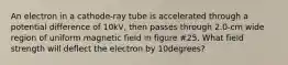 An electron in a cathode-ray tube is accelerated through a potential difference of 10kV, then passes through 2.0-cm wide region of uniform magnetic field in figure #25. What field strength will deflect the electron by 10degrees?