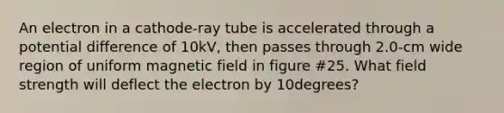 An electron in a cathode-ray tube is accelerated through a potential difference of 10kV, then passes through 2.0-cm wide region of uniform magnetic field in figure #25. What field strength will deflect the electron by 10degrees?