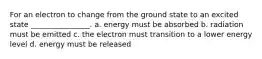 For an electron to change from the ground state to an excited state ________________. a. energy must be absorbed b. radiation must be emitted c. the electron must transition to a lower energy level d. energy must be released