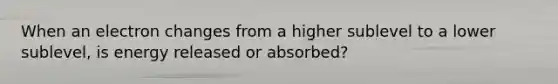 When an electron changes from a higher sublevel to a lower sublevel, is energy released or absorbed?